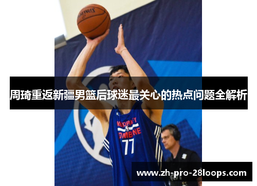 周琦重返新疆男篮后球迷最关心的热点问题全解析 周琦重返新疆男篮后球迷最关心的热点问题全解析