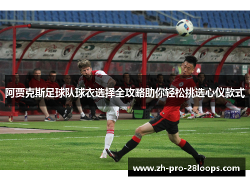 阿贾克斯足球队球衣选择全攻略助你轻松挑选心仪款式