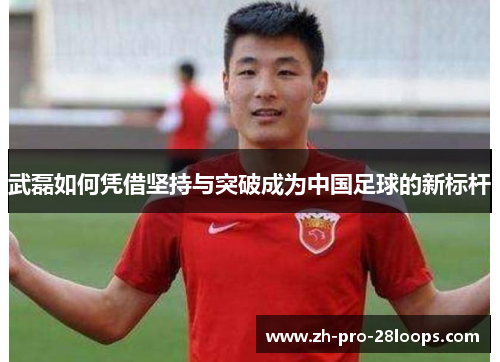 武磊如何凭借坚持与突破成为中国足球的新标杆