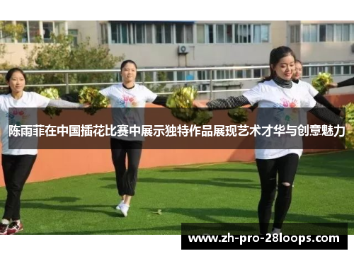 陈雨菲在中国插花比赛中展示独特作品展现艺术才华与创意魅力