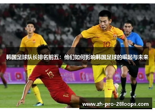 韩国足球队长排名前五：他们如何影响韩国足球的崛起与未来