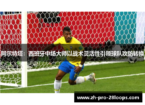 阿尔特塔：西班牙中场大师以战术灵活性引领球队攻防转换