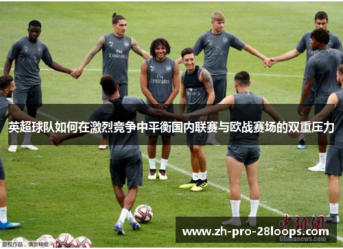 英超球队如何在激烈竞争中平衡国内联赛与欧战赛场的双重压力 英超球队如何在激烈竞争中平衡国内联赛与欧战赛场的双重压力