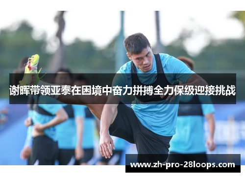 谢晖带领亚泰在困境中奋力拼搏全力保级迎接挑战 谢晖带领亚泰在困境中奋力拼搏全力保级迎接挑战